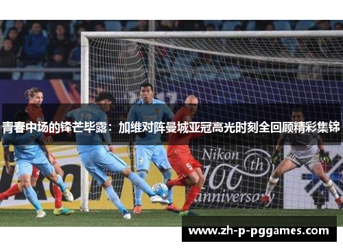 青春中场的锋芒毕露：加维对阵曼城亚冠高光时刻全回顾精彩集锦