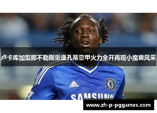 卢卡库加盟那不勒斯重逢孔蒂意甲火力全开再现小魔兽风采