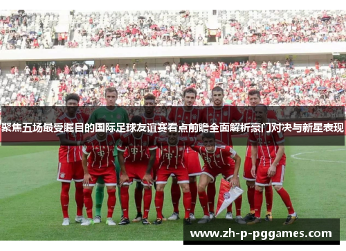 聚焦五场最受瞩目的国际足球友谊赛看点前瞻全面解析豪门对决与新星表现