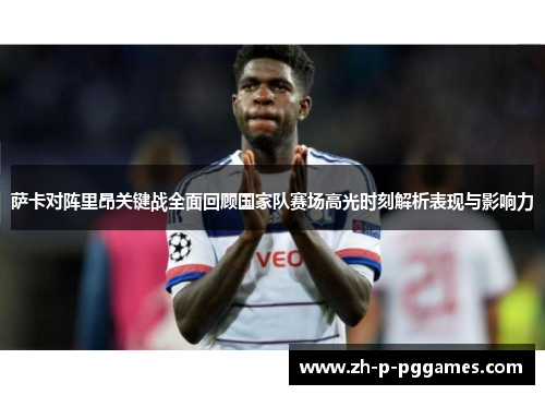 萨卡对阵里昂关键战全面回顾国家队赛场高光时刻解析表现与影响力