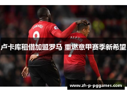 卢卡库租借加盟罗马 重燃意甲赛季新希望 卢卡库租借加盟罗马 重燃意甲赛季新希望