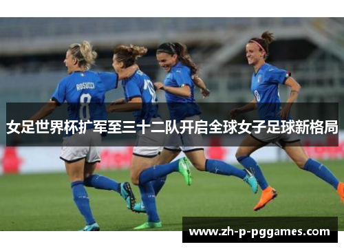 女足世界杯扩军至三十二队开启全球女子足球新格局