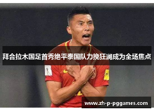 拜合拉木国足首秀绝平泰国队力挽狂澜成为全场焦点