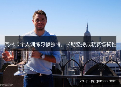 瓦林卡个人训练习惯独特,长期坚持成就赛场韧性 瓦林卡个人训练习惯独特,长期坚持成就赛场韧性