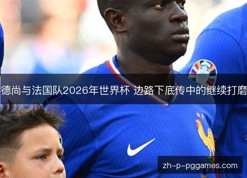 德尚与法国队2026年世界杯 边路下底传中的继续打磨 德尚与法国队2026年世界杯 边路下底传中的继续打磨